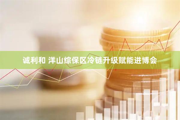 诚利和 洋山综保区冷链升级赋能进博会
