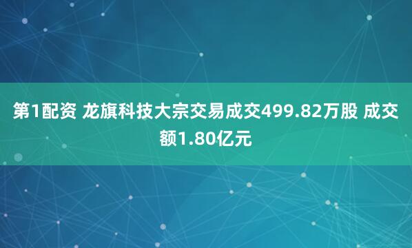 第1配资 龙旗科技大宗交易成交499.82万股 成交额1.80亿元