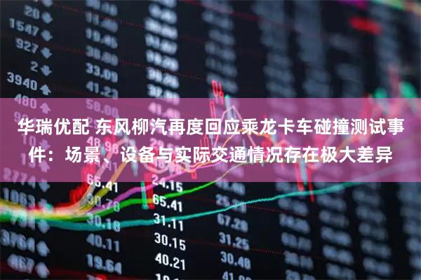 华瑞优配 东风柳汽再度回应乘龙卡车碰撞测试事件：场景、设备与实际交通情况存在极大差异