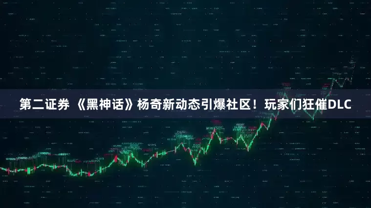 第二证券 《黑神话》杨奇新动态引爆社区！玩家们狂催DLC