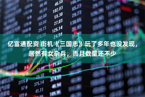 亿富通配资 街机《三国志》玩了多年也没发现，居然有女杂兵，而且数量还不少