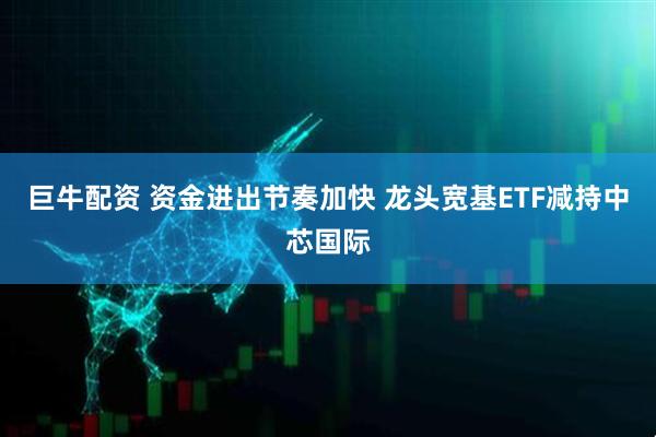 巨牛配资 资金进出节奏加快 龙头宽基ETF减持中芯国际