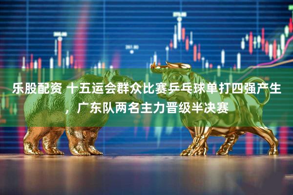 乐股配资 十五运会群众比赛乒乓球单打四强产生，广东队两名主力晋级半决赛