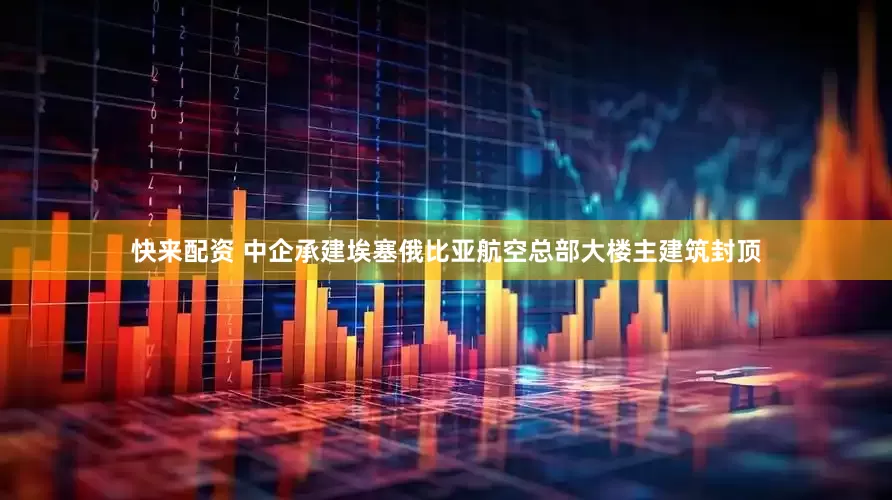 快来配资 中企承建埃塞俄比亚航空总部大楼主建筑封顶