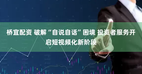 桥宜配资 破解“自说自话”困境 投资者服务开启短视频化新阶段