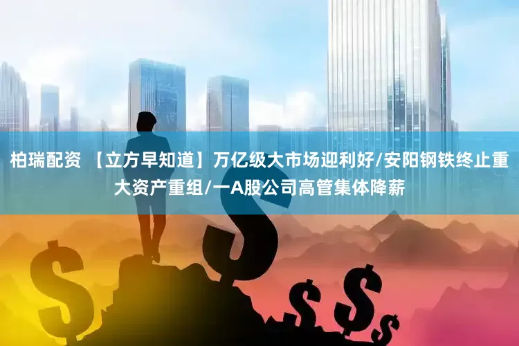 柏瑞配资 【立方早知道】万亿级大市场迎利好/安阳钢铁终止重大资产重组/一A股公司高管集体降薪