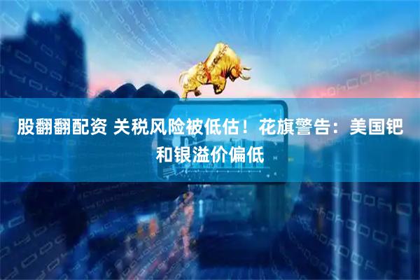 股翻翻配资 关税风险被低估！花旗警告：美国钯和银溢价偏低