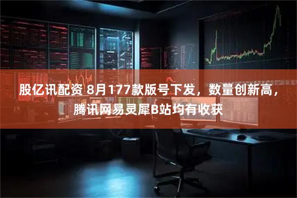 股亿讯配资 8月177款版号下发，数量创新高，腾讯网易灵犀B站均有收获