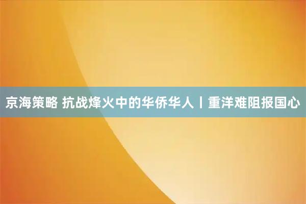 京海策略 抗战烽火中的华侨华人丨重洋难阻报国心
