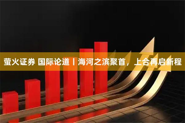萤火证券 国际论道丨海河之滨聚首，上合再启新程