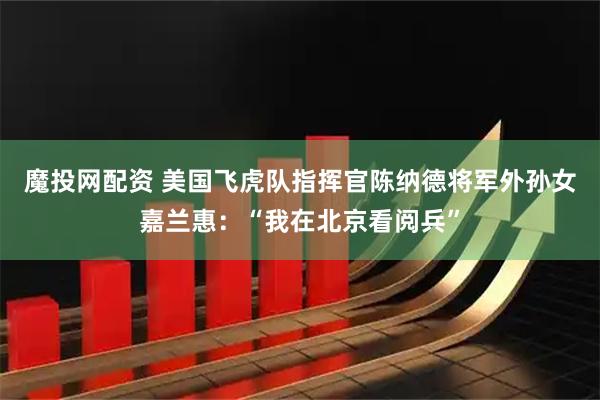 魔投网配资 美国飞虎队指挥官陈纳德将军外孙女嘉兰惠：“我在北京看阅兵”