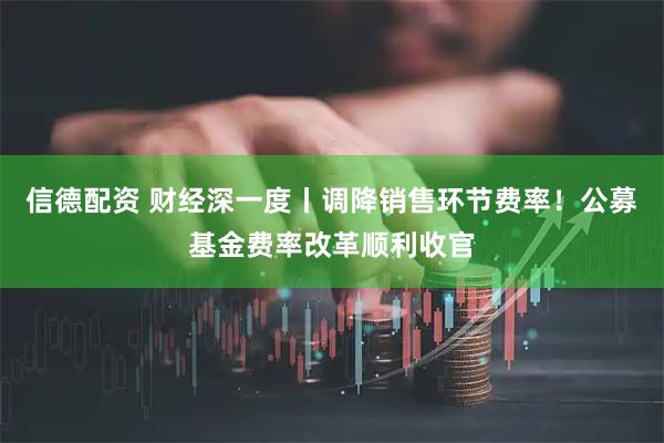 信德配资 财经深一度丨调降销售环节费率！公募基金费率改革顺利收官