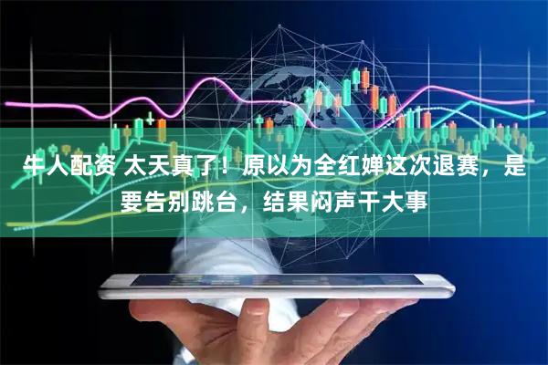 牛人配资 太天真了！原以为全红婵这次退赛，是要告别跳台，结果闷声干大事