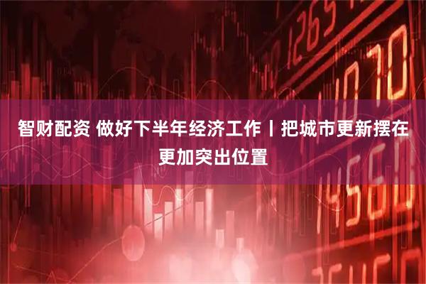 智财配资 做好下半年经济工作丨把城市更新摆在更加突出位置