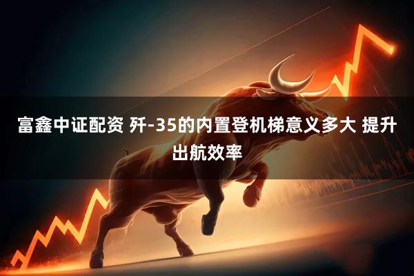 富鑫中证配资 歼-35的内置登机梯意义多大 提升出航效率