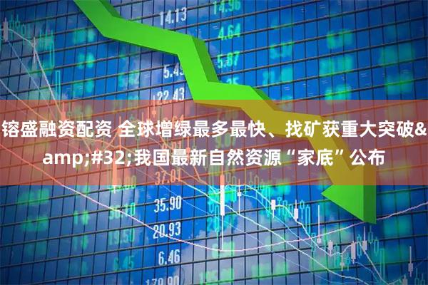 镕盛融资配资 全球增绿最多最快、找矿获重大突破&#32;我国最新自然资源“家底”公布