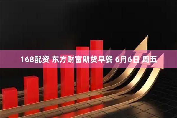 168配资 东方财富期货早餐 6月6日 周五